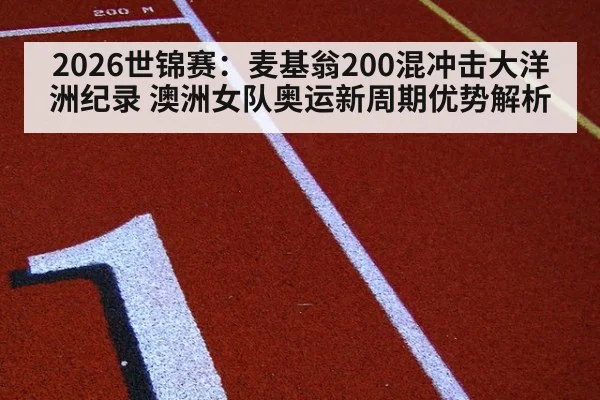 2026世锦赛：麦基翁200混冲击大洋洲纪录 澳洲女队奥运新周期优势解析