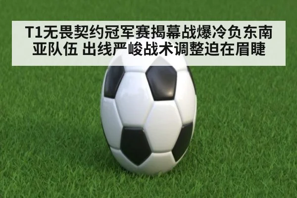 T1无畏契约冠军赛揭幕战爆冷负东南亚队伍 出线严峻战术调整迫在眉睫