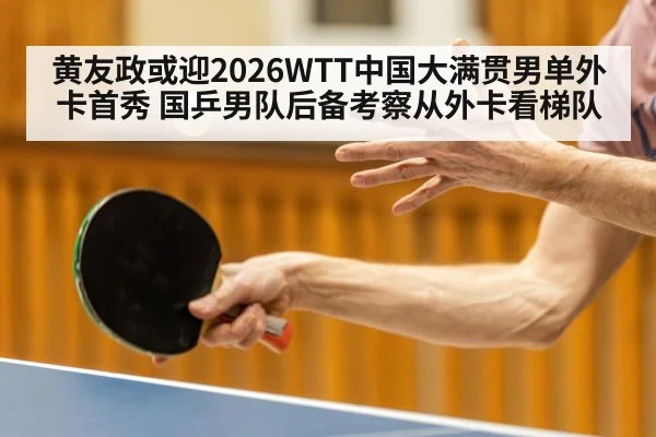 黄友政或迎2026WTT中国大满贯男单外卡首秀 国乒男队后备考察从外卡看梯队