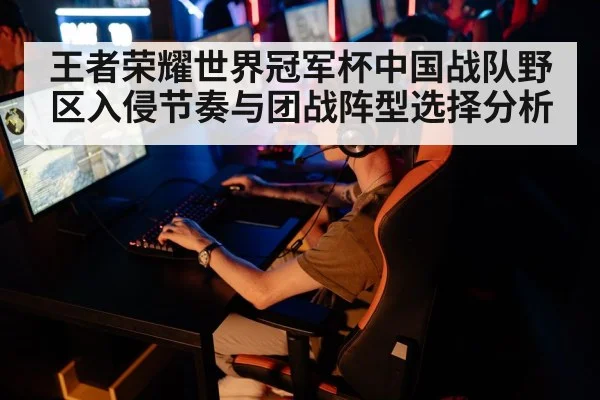 王者荣耀世界冠军杯中国战队野区入侵节奏与团战阵型选择分析